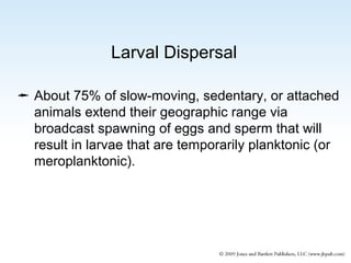 Larval Dispersal
 About 75% of slow-moving, sedentary, or attached
animals extend their geographic range via
broadcast spawning of eggs and sperm that will
result in larvae that are temporarily planktonic (or
meroplanktonic).

 