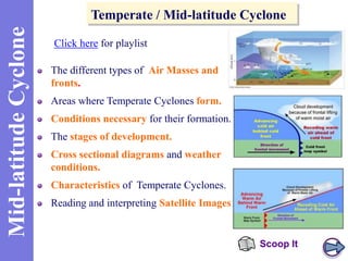 Mid-latitude Cyclone

Temperate / Mid-latitude Cyclone
Click here for playlist
The different types of Air Masses and
fronts.
Areas where Temperate Cyclones form.
Conditions necessary for their formation.
The stages of development.
Cross sectional diagrams and weather
conditions.
Characteristics of Temperate Cyclones.
Reading and interpreting Satellite Images.

Scoop It

 