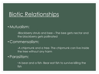 Biotic Relationships
• Mutualism:
-Blackberry shrub and bee – The bee gets nectar and
the blackberry gets pollinated

• Commensalism:
-A chipmunk and a tree- The chipmunk can live inside
the tree without any harm

• Parasitism:
-A bear and a fish- Bear eat fish to survive killing the
fish

 