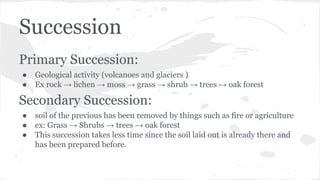 Succession
Primary Succession:
●
●

Geological activity (volcanoes and glaciers )
Ex rock → lichen → moss → grass → shrub → trees → oak forest

Secondary Succession:
●
●
●

soil of the previous has been removed by things such as fire or agriculture
ex: Grass → Shrubs → trees → oak forest
This succession takes less time since the soil laid out is already there and
has been prepared before.

 