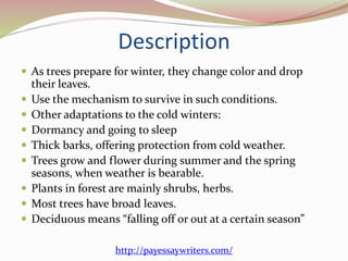 Description
 As trees prepare for winter, they change color and drop
their leaves.
 Use the mechanism to survive in such conditions.
 Other adaptations to the cold winters:
 Dormancy and going to sleep
 Thick barks, offering protection from cold weather.
 Trees grow and flower during summer and the spring
seasons, when weather is bearable.
 Plants in forest are mainly shrubs, herbs.
 Most trees have broad leaves.
 Deciduous means “falling off or out at a certain season”
http://payessaywriters.com/
 