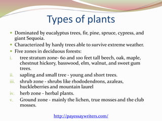 Types of plants
 Dominated by eucalyptus trees, fir, pine, spruce, cypress, and
giant Sequoia.
 Characterized by hardy trees able to survive extreme weather.
 Five zones in deciduous forests:
i. tree stratum zone- 60 and 100 feet tall beech, oak, maple,
chestnut hickory, basswood, elm, walnut, and sweet gum
trees.
ii. sapling and small tree - young and short trees.
iii. shrub zone - shrubs like rhododendrons, azaleas,
huckleberries and mountain laurel
iv. herb zone - herbal plants.
v. Ground zone - mainly the lichen, true mosses and the club
mosses.
http://payessaywriters.com/
 
