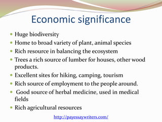 Economic significance
 Huge biodiversity
 Home to broad variety of plant, animal species
 Rich resource in balancing the ecosystem
 Trees a rich source of lumber for houses, other wood
products.
 Excellent sites for hiking, camping, tourism
 Rich source of employment to the people around.
 Good source of herbal medicine, used in medical
fields
 Rich agricultural resources
http://payessaywriters.com/
 