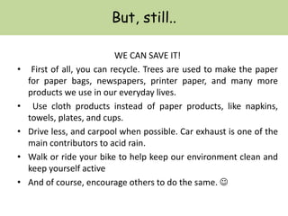 But, still..
WE CAN SAVE IT!
• First of all, you can recycle. Trees are used to make the paper
for paper bags, newspapers, printer paper, and many more
products we use in our everyday lives.
• Use cloth products instead of paper products, like napkins,
towels, plates, and cups.
• Drive less, and carpool when possible. Car exhaust is one of the
main contributors to acid rain.
• Walk or ride your bike to help keep our environment clean and
keep yourself active
• And of course, encourage others to do the same. 
 
