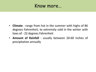 Know more…
• Climate : range from hot in the summer with highs of 86
degrees Fahrenheit, to extremely cold in the winter with
lows of - 22 degrees Fahrenheit
• Amount of Rainfall : usually between 20-60 inches of
precipitation annually
 