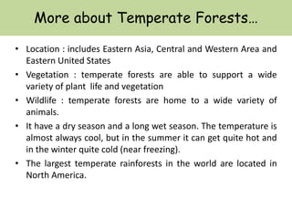 More about Temperate Forests…
• Location : includes Eastern Asia, Central and Western Area and
Eastern United States
• Vegetation : temperate forests are able to support a wide
variety of plant life and vegetation
• Wildlife : temperate forests are home to a wide variety of
animals.
• It have a dry season and a long wet season. The temperature is
almost always cool, but in the summer it can get quite hot and
in the winter quite cold (near freezing).
• The largest temperate rainforests in the world are located in
North America.
 