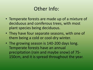 Other Info:Temperate forests are made up of a mixture of deciduous and coniferous trees, with most plant species being deciduous.They have four separate seasons, with one of them being a cold or cool-dry winter.The growing season is 140-200 days long. Temperate forests have an annual precipitation (rain and maybe snow) of 75-150cm, and it is spread throughout the year.