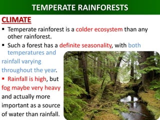 TEMPERATE RAINFORESTS
CLIMATE
 Temperate rainforest is a colder ecosystem than any
other rainforest.
 Such a forest has a definite seasonality, with both
temperatures and
rainfall varying
throughout the year.
 Rainfall is high, but
fog maybe very heavy
and actually more
important as a source
of water than rainfall.
 
