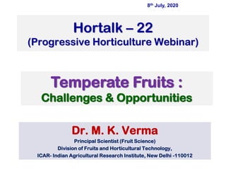 Hortalk – 22
(Progressive Horticulture Webinar)
Dr. M. K. Verma
Principal Scientist (Fruit Science)
Division of Fruits and Horticultural Technology,
ICAR- Indian Agricultural Research Institute, New Delhi -110012
Temperate Fruits :
Challenges & Opportunities
8th July, 2020
 