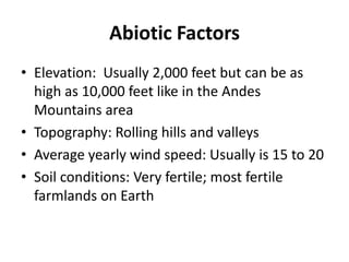 Abiotic FactorsElevation:  Usually 2,000 feet but can be as high as 10,000 feet like in the Andes Mountains areaTopography: Rolling hills and valleysAverage yearly wind speed: Usually is 15 to 20 Soil conditions: Very fertile; most fertile farmlands on Earth
