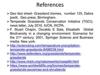 References
Geo fact sheet- Grassland biomes, number 125, Debra
jowitt, Geo press, Birmingham.
Temperate Grasslands Conservation Initiative (TGCI),
news letter, July 2010, IUCN, WCPA.
F. Stuart Chapin, Osvaldo E Sala, Elisabeth Global
Biodiversity in a changing environment: Scenarios for
the 21st century, 2001, Springer Science and Business
media, New york.
http://scienceing.com/temperature-precipitation-
temperate-grasslands-8498038.html
http://www.defenders.org/grasslands/temperate-
grasslands
http://www.nhptv.org/natureworks/nwep8d.html
https://www.worldwildlife.org/biomes/temperate-
grasslands-savannas-and-shrublands
 