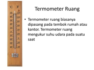 Termometer Ruang
• Termometer ruang biasanya
dipasang pada tembok rumah atau
kantor. Termometer ruang
mengukur suhu udara pada suatu
saat
 