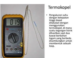 Termokopel
• Pengukuran suhu
dengan ketepatan
tinggi dapat
dilakukan dengan
menggunakan
termokopel, di mana
suatu tegangan listrik
dihasilkan saat dua
kawat berbahan
logam yang berbeda
disambungkan untuk
membentuk sebuah
loop.
 