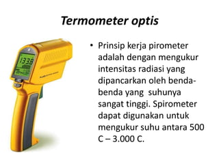 Termometer optis
• Prinsip kerja pirometer
adalah dengan mengukur
intensitas radiasi yang
dipancarkan oleh benda-
benda yang suhunya
sangat tinggi. Spirometer
dapat digunakan untuk
mengukur suhu antara 500
C – 3.000 C.
 