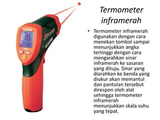 Termometer
inframerah
• Termometer inframerah
digunakan dengan cara
menekan tombol sampai
menunjukkan angka
tertinggi dengan cara
mengarahkan sinar
inframerah ke sasaran
yang dituju. Sinar yang
diarahkan ke benda yang
diukur akan memantul
dan pantulan tersebut
direspon oleh alat
sehingga termometer
inframerah
menunjukkan skala suhu
yang tepat.
 