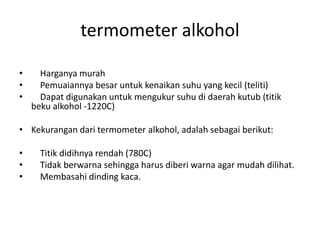 termometer alkohol
• Harganya murah
• Pemuaiannya besar untuk kenaikan suhu yang kecil (teliti)
• Dapat digunakan untuk mengukur suhu di daerah kutub (titik
beku alkohol -1220C)
• Kekurangan dari termometer alkohol, adalah sebagai berikut:
• Titik didihnya rendah (780C)
• Tidak berwarna sehingga harus diberi warna agar mudah dilihat.
• Membasahi dinding kaca.
 