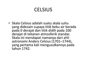 CELSIUS
• Skala Celsius adalah suatu skala suhu
yang didesain supaya titik beku air berada
pada 0 derajat dan titik didih pada 100
derajat di tekanan atmosferik standar.
Skala ini mendapat namanya dari ahli
astronomi Anders Celsius (1701–1744),
yang pertama kali mengusulkannya pada
tahun 1742.
 