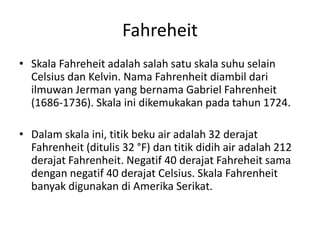Fahreheit
• Skala Fahreheit adalah salah satu skala suhu selain
Celsius dan Kelvin. Nama Fahrenheit diambil dari
ilmuwan Jerman yang bernama Gabriel Fahrenheit
(1686-1736). Skala ini dikemukakan pada tahun 1724.
• Dalam skala ini, titik beku air adalah 32 derajat
Fahrenheit (ditulis 32 °F) dan titik didih air adalah 212
derajat Fahrenheit. Negatif 40 derajat Fahreheit sama
dengan negatif 40 derajat Celsius. Skala Fahrenheit
banyak digunakan di Amerika Serikat.
 