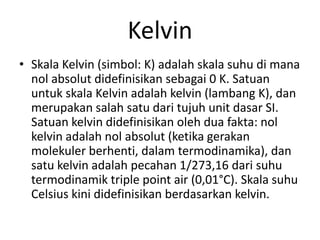 Kelvin
• Skala Kelvin (simbol: K) adalah skala suhu di mana
nol absolut didefinisikan sebagai 0 K. Satuan
untuk skala Kelvin adalah kelvin (lambang K), dan
merupakan salah satu dari tujuh unit dasar SI.
Satuan kelvin didefinisikan oleh dua fakta: nol
kelvin adalah nol absolut (ketika gerakan
molekuler berhenti, dalam termodinamika), dan
satu kelvin adalah pecahan 1/273,16 dari suhu
termodinamik triple point air (0,01°C). Skala suhu
Celsius kini didefinisikan berdasarkan kelvin.
 