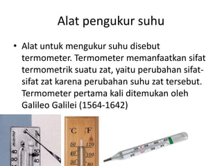 Alat pengukur suhu
• Alat untuk mengukur suhu disebut
termometer. Termometer memanfaatkan sifat
termometrik suatu zat, yaitu perubahan sifat-
sifat zat karena perubahan suhu zat tersebut.
Termometer pertama kali ditemukan oleh
Galileo Galilei (1564-1642)
 