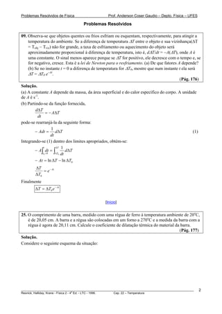 Problemas Resolvidos de Física                      Prof. Anderson Coser Gaudio – Depto. Física – UFES

                                     Problemas Resolvidos

09. Observa-se que objetos quentes ou frios esfriam ou esquentam, respectivamente, para atingir a
    temperatura do ambiente. Se a diferença de temperatura ΔT entre o objeto e sua vizinhança(ΔT
    = Tobj − Tviz) não for grande, a taxa de esfriamento ou aquecimento do objeto será
    aproximadamente proporcional à diferença de temperatura, isto é, dΔT/dt = −A(ΔT), onde A é
    uma constante. O sinal menos aparece porque se ΔT for positivo, ele decresce com o tempo e, se
    for negativo, cresce. Esta é a lei de Newton para o resfriamento. (a) De que fatores A depende?
    (b) Se no instante t = 0 a diferença de temperatura for ΔT0, mostre que num instante t ela será
    ΔT = ΔT0 e−At.
                                                                                          (Pág. 176)
Solução.
(a) A constante A depende da massa, da área superficial e do calor específico do corpo. A unidade
de A é s-1.
(b) Partindo-se da função fornecida,
         dΔ T
                = − AΔT
          dt
pode-se rearranjá-la da seguinte forma:
                    1
        − Adt = dΔT                                                                            (1)
                    dt
Integrando-se (1) dentro dos limites apropriados, obtém-se:
              t        ΔT 1
        − A∫ dt = ∫           dΔT
             t0 = 0    ΔT0 dt

        − At = ln ΔT − ln ΔT0
        ΔT
            = e − At
        ΔT0
Finalmente
        ΔT = ΔT0 e − At

                                                  [Início]


25. O comprimento de uma barra, medido com uma régua de ferro à temperatura ambiente de 20oC,
    é de 20,05 cm. A barra e a régua são colocadas em um forno a 270oC e a medida da barra com a
    régua é agora de 20,11 cm. Calcule o coeficiente de dilatação térmica do material da barra.
                                                                                        (Pág. 177)
Solução.
Considere o seguinte esquema da situação:




________________________________________________________________________________________________________   2
                                       a
Resnick, Halliday, Krane - Física 2 - 4 Ed. - LTC - 1996. Cap. 22 – Temperatura
 