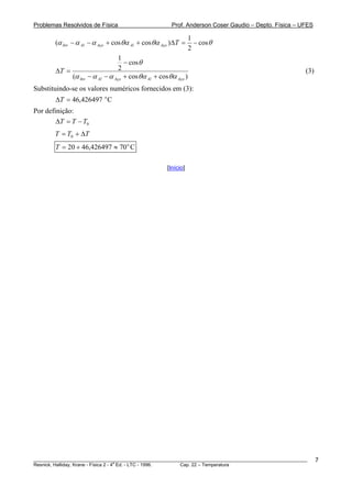 Problemas Resolvidos de Física                            Prof. Anderson Coser Gaudio – Depto. Física – UFES

                                                                    1
        (α Inv − α Al − α Aço + cos θα Al + cos θα Aço )ΔT =          − cos θ
                                                                    2
                                     1
                                       − cos θ
        ΔT =                         2                                                                   (3)
               (α Inv − α Al   − α Aço + cos θα Al + cos θα Aço )
Substituindo-se os valores numéricos fornecidos em (3):
        ΔT = 46,426497 o C
Por definição:
        ΔT = T − T0
        T = T0 + ΔT
        T = 20 + 46,426497 ≈ 70 o C

                                                        [Início]




________________________________________________________________________________________________________       7
                                       a
Resnick, Halliday, Krane - Física 2 - 4 Ed. - LTC - 1996. Cap. 22 – Temperatura
 