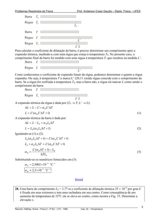 Problemas Resolvidos de Física                         Prof. Anderson Coser Gaudio – Depto. Física – UFES

        Barra      T0
        Régua T0
                                                  L0

        Barra      T
        Régua T
                                                       L’
        Régua T0
                                                 L’ L
Para calcular o coeficiente de dilatação da barra, é preciso determinar seu comprimento após a
expansão térmica, medindo-a com uma régua que esteja à temperatura T0. No presente caso, o
comprimento final da barra foi medido com uma régua à temperatura T, que resultou na medida L’.
        Barra T
        Régua T
                                                   L’
Como conhecemos o coeficiente de expansão linear da régua, podemos determinar o quanto a régua
expandiu. Ou seja, à temperatura T a marca L’ (20,11 cm)da régua coincide com o comprimento da
barra. Se a régua for resfriada à temperatura T0, mas a barra não, a régua irá marcar L como sendo o
comprimento da barra.
        Barra T
        Régua T0
                                             L’ L
A expansão térmica da régua é dada por (T0 → T; L’ → L):
      ΔL = L − L' = α R L' ΔT
        L = L' (α R L' ΔT + 1)                                                                         (1)
A expansão térmica da barra é dada por:
      ΔL = L − L0 = α B L0 ΔT
        L = L0 (α B L0 ΔT + 1)                                                                         (2)
Igualando-se (1) e (2):
       L0 (α B L0 ΔT + 1) = L' (α R L' ΔT + 1)
        L0 + α B L0 ΔT = L' (α R L' ΔT + 1)
                L' (α R ΔT + 1) − L0
        αB =                                                                                           (3)
                        ΔTL0
Substituindo-se os numéricos fornecidos em (3):
        α B = 2,3002 × 10 −5 o C −1
        α B ≈ 2,3 × 10 −5 o C −1

                                                  [Início]


28. Uma barra de comprimento L0 = 3,77 m e coeficiente de dilatação térmica 25 × 10−6 por grau C
    é fixada em seus extremos e tem uma rachadura em seu centro. Como conseqüência de um
    aumento de temperatura de 32oC ela se eleva no centro, como mostra a Fig. 15. Determine a
    elevação x.

________________________________________________________________________________________________________     3
                                       a
Resnick, Halliday, Krane - Física 2 - 4 Ed. - LTC - 1996. Cap. 22 – Temperatura
 