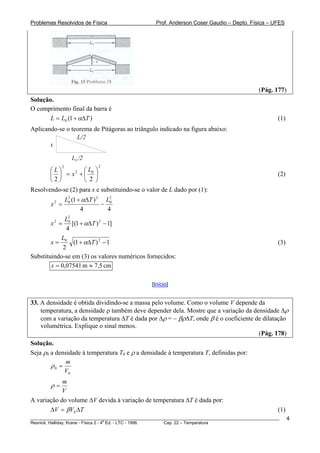 Problemas Resolvidos de Física                      Prof. Anderson Coser Gaudio – Depto. Física – UFES




                                                                                               (Pág. 177)
Solução.
O comprimento final da barra é
       L = L0 (1 + αΔT )                                                                               (1)
Aplicando-se o teorema de Pitágoras ao triângulo indicado na figura abaixo:
                 L/2
       x

                   L0 /2
             2               2
       ⎛ L⎞         ⎛L ⎞
       ⎜ ⎟ = x +⎜ 0 ⎟
                2
                                                                                                       (2)
       ⎝2⎠          ⎝ 2 ⎠
Resolvendo-se (2) para x e substituindo-se o valor de L dado por (1):
                 L2 (1 + αΔT ) 2 L2
        x2 =      0
                                − 0
                        4         4
              L2
        x2 =   0
                 [(1 + αΔT ) 2 − 1]
              4
            L
        x = 0 (1 + αΔT ) 2 − 1                                                                         (3)
             2
Substituindo-se em (3) os valores numéricos fornecidos:
        x = 0,07541 m ≈ 7,5 cm

                                                  [Início]


33. A densidade é obtida dividindo-se a massa pelo volume. Como o volume V depende da
    temperatura, a densidade ρ também deve depender dela. Mostre que a variação da densidade Δρ
    com a variação da temperatura ΔT é dada por Δρ = − βρΔT, onde β é o coeficiente de dilatação
    volumétrica. Explique o sinal menos.
                                                                                     (Pág. 178)
Solução.
Seja ρ0 a densidade à temperatura T0 e ρ a densidade à temperatura T, definidas por:
              m
        ρ0 =
             V0
            m
        ρ=
            V
A variação do volume ΔV devida à variação de temperatura ΔT é dada por:
       ΔV = βV0 ΔT                                                                                     (1)
________________________________________________________________________________________________________     4
                                       a
Resnick, Halliday, Krane - Física 2 - 4 Ed. - LTC - 1996. Cap. 22 – Temperatura
 