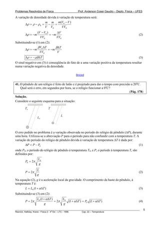 Problemas Resolvidos de Física                      Prof. Anderson Coser Gaudio – Depto. Física – UFES

A variação de densidade devida à variação de temperatura será:
                      m m m(V0 − V )
       Δρ = ρ − ρ 0 = −      =
                      V V0         VV0
                  (V − V0 )      ΔV
        Δρ = −m             = −m                                                                       (2)
                    VV0          VV0
Substituindo-se (1) em (2):
                 βV ΔT        βΔT
        Δρ = −m 0        = −m
                   VV0         V
        Δρ = − ρβΔT                                                                                    (3)
O sinal negativo em (3) é conseqüência do fato de a uma variação positiva da temperatura resultar
numa variação negativa da densidade.

                                                  [Início]


41. O pêndulo de um relógio é feito de latão e é projetado para dar o tempo com precisão a 20oC.
    Qual será o erro, em segundos por hora, se o relógio funcionar a 0oC?
                                                                                        (Pág. 178)
Solução.
Considere o seguinte esquema para a situação:

        T0                 T

                                      L
                  L0



O erro pedido no problema é a variação observada no período do relógio de pêndulo (ΔP), durante
uma hora. Utilizou-se a abreviação P para o período para não confundir com a temperatura T. A
variação do período do relógio de pêndulo devida à variação de temperatura ΔT é dada por:
        ΔP = P − P0                                                                          (1)
onde P0, o período do relógio de pêndulo à temperatura T0, e P, o período à temperatura T, são
definidos por:
                   L0
        P0 = 2π
                   g
                  L
        P = 2π                                                                                         (2)
                  g
Na equação (2), g é a aceleração local da gravidade. O comprimento da haste do pêndulo, à
temperatura T é:
       L = L0 (1 + αΔT )                                                                               (3)
Substituindo-se (3) em (2):
                  L0 (1 + αΔT )      L0
        P = 2π                  = 2π    (1 + αΔT ) = P0 (1 + αΔT )                                     (4)
                        g            g
________________________________________________________________________________________________________     5
                                       a
Resnick, Halliday, Krane - Física 2 - 4 Ed. - LTC - 1996. Cap. 22 – Temperatura
 