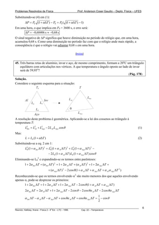 Problemas Resolvidos de Física                                 Prof. Anderson Coser Gaudio – Depto. Física – UFES

Substituindo-se (4) em (1):
        ΔP = P0 (1 + αΔT ) − P0 = P0 ( (1 + αΔT ) − 1)
Em uma hora, o que implica em P0 = 3600 s, o erro será:
      ΔP = −0,68406 s ≈ −0,68 s
O sinal negativo de ΔP significa que houve diminuição no período do relógio que, em uma hora,
acumulou 0,68 s. Como uma diminuição no período faz com que o relógio ande mais rápido, a
conseqüência é que o relógio vai adiantar 0,68 s em uma hora.

                                                             [Início]


45. Três barras retas de alumínio, invar e aço, de mesmo comprimento, formam a 20oC um triângulo
    equilátero com articulações nos vértices. A que temperatura o ângulo oposto ao lado de invar
    será de 59,95o?
                                                                                       (Pág. 178)
Solução.
Considere o seguinte esquema para a situação:
               T0                                               T


                                                                        LInv
        Al                   Inv                       LAl
              L0        L0

                   L0                                  θ
                                               LAço
               Aço
A resolução deste problema é geométrica. Aplicando-se a lei dos cossenos ao triângulo à
temperatura T:
        L2 = L2 + L2 − 2 LAl LAço cosθ
         Inv  Al   Aço                                                                                        (1)
Mas:
        L = L0 (1 + αΔT )                                                                                     (2)
Substituindo-se a eq. 2 em 1:
        L2 (1 + α Inv ΔT ) 2 = L2 (1 + α Al ΔT ) 2 + L2 (1 + α Aço ΔT ) 2 −
         0                      0                     0

                                   − 2 L0 (1 + α Al ΔT ) L0 (1 + α Aço ΔT ) cos θ
Eliminando-se L02 e expandindo-se os termos entre parênteses:
        1 + 2α Inv ΔT + (α Inv ΔT ) 2 = 1 + 2α Al ΔT + (α Al ΔT ) 2 + 1 + 2α Aço ΔT +
                                   + (α Aço ΔT ) 2 − 2 cosθ (1 + α Al ΔT + α Aço ΔT + α Alα Aço ΔT 2 )
Reconhecendo-se que os termos envolvendo α2 são muito menores dos que aqueles envolvendo
apenas α, pode-se desprezar os primeiros:
       1 + 2α Inv ΔT = 1 + 2α Al ΔT + 1 + 2α Aço ΔT − 2 cos θ (1 + α Al ΔT + α Aço ΔT )
        2α Inv ΔT = 2α Al ΔT + 1 + 2α Aço ΔT − 2 cos θ − 2 cos θα Al ΔT − 2 cos θα Aço ΔT
                                                                                    1
        α Inv ΔT − α Al ΔT − α Aço ΔT + cos θα Al ΔT + cos θα Aço ΔT =                − cos θ
                                                                                    2

________________________________________________________________________________________________________            6
                                       a
Resnick, Halliday, Krane - Física 2 - 4 Ed. - LTC - 1996. Cap. 22 – Temperatura
 