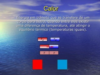 CalorCalor
Energia em trânsito que se transfere de umEnergia em trânsito que se transfere de um
corpo para outro, quando entre eles existircorpo para outro, quando entre eles existir
uma diferença de temperatura, até atingir ouma diferença de temperatura, até atingir o
equilíbrio térmico (temperaturas iguais).equilíbrio térmico (temperaturas iguais).
 