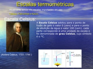 Escalas termométricasEscalas termométricas
Atualmente temos três escalas importantes em uso:
Celsius, Fahrenheit e Kelvin.Celsius, Fahrenheit e Kelvin.
Escala Celsius:
(Anders Celsius, 1701- 1744 )
A Escala Celsius adotou para o ponto de
fusão de gelo o valor 0 (zero) e para o ponto
de ebulição da água o valor 100 (cem). cada
parte corresponde à uma unidade da escala e
foi denominada de grau Celsius, cujo símbolo
é o °C.
 