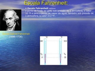 Escala Fahrenheit:Escala Fahrenheit:
Daniel Gabriel Fahrenheit
(1686–1736)
A Escala Fahrenheit adotou
o ponto de fusão do gelo, sob pressão de 1 atmosfera, o valor
32 °F e para o ponto de vapor da água, também sob pressão de
1 atmosfera, o valor 212 °F.
 