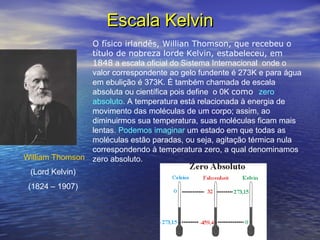 Escala KelvinEscala Kelvin
O físico irlandês, Willian Thomson, que recebeu o
título de nobreza lorde Kelvin, estabeleceu, em
1848 a escala oficial do Sistema Internacional onde o
valor correspondente ao gelo fundente é 273K e para água
em ebulição é 373K. É também chamada de escala
absoluta ou científica pois define o 0K como zero
absoluto. A temperatura está relacionada à energia de
movimento das moléculas de um corpo; assim, ao
diminuirmos sua temperatura, suas moléculas ficam mais
lentas. Podemos imaginar um estado em que todas as
moléculas estão paradas, ou seja, agitação térmica nula
correspondendo à temperatura zero, a qual denominamos
zero absoluto.William Thomson
(Lord Kelvin)
(1824 – 1907)
 