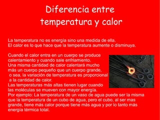 Diferencia entre
               temperatura y calor
La temperatura no es energía sino una medida de ella.
El calor es lo que hace que la temperatura aumente o disminuya.

Cuando el calor entra en un cuerpo se produce
calentamiento y cuando sale enfriamiento.
Una misma cantidad de calor calentará mucho
más un cuerpo pequeño que un cuerpo grande,
 o sea, la variación de temperatura es proporcional
 a la cantidad de calor.
Las temperaturas más altas tienen lugar cuando
las moléculas se mueven con mayor energía.
Por ejemplo: La temperatura de un vaso de agua puede ser la misma
que la temperatura de un cubo de agua, pero el cubo, al ser mas
grande, tiene más calor porque tiene más agua y por lo tanto más
energía térmica total.
 