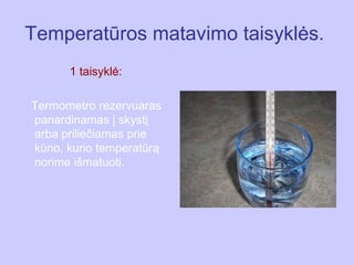 Temperatūros matavimo taisyklės.
      1 taisyklė:

Termometro rezervuaras
panardinamas į skystį
arba priliečiamas prie
kūno, kurio temperatūrą
norime išmatuoti.
 