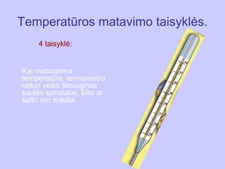Temperatūros matavimo taisyklės.
     4 taisyklė:


Kai matuojama
temperatūra, termometro
neturi veikti tiesioginiai
saulės spinduliai, šilto ar
šalto oro srautai.
 