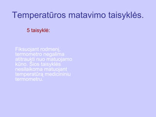 Temperatūros matavimo taisyklės.
    5 taisyklė:


Fiksuojant rodmenį,
termometro negalima
atitraukti nuo matuojamo
kūno. Šios taisyklės
nesilaikoma matuojant
temperatūrą medicininiu
termometru.
 
