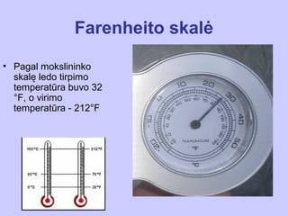 Farenheito skalė

• Pagal mokslininko
  skalę ledo tirpimo
  temperatūra buvo 32
  °F, o virimo
  temperatūra - 212°F
 