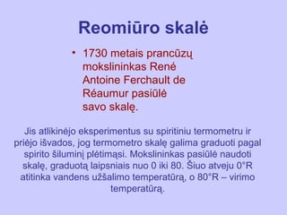 Reomiūro skalė
             • 1730 metais prancūzų
               mokslininkas René
               Antoine Ferchault de
               Réaumur pasiūlė
               savo skalę.

   Jis atlikinėjo eksperimentus su spiritiniu termometru ir
priėjo išvados, jog termometro skalę galima graduoti pagal
   spirito šiluminį plėtimąsi. Mokslininkas pasiūlė naudoti
  skalę, graduotą laipsniais nuo 0 iki 80. Šiuo atveju 0°R
 atitinka vandens užšalimo temperatūrą, o 80°R – virimo
                          temperatūrą.
 