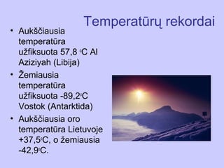 Temperatūrų rekordai
• Aukščiausia
  temperatūra
  užfiksuota 57,8 oC Al
  Aziziyah (Libija)
• Žemiausia
  temperatūra
  užfiksuota -89,2oC
  Vostok (Antarktida)
• Aukščiausia oro
  temperatūra Lietuvoje
  +37,5oC, o žemiausia
  -42,9oC.
 