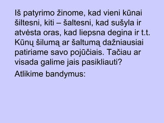 Iš patyrimo žinome, kad vieni kūnai
šiltesni, kiti – šaltesni, kad sušyla ir
atvėsta oras, kad liepsna degina ir t.t.
Kūnų šilumą ar šaltumą dažniausiai
patiriame savo pojūčiais. Tačiau ar
visada galime jais pasikliauti?
Atlikime bandymus:
 