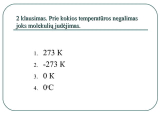 2 klausimas. Prie kokios temperatūros negalimas
joks molekulių judėjimas.



      1.   273 К
      2.   -273 К
      3.   0К
      4.   0оС
 