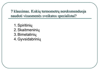 7 klausimas. Kokių termometrų nerekomenduoja
naudoti visuomenės sveikatos specialistai?

 1. Spiritinių
 2. Skaitmeninių
 3. Bimetalinių
 4. Gyvsidabrinių
 