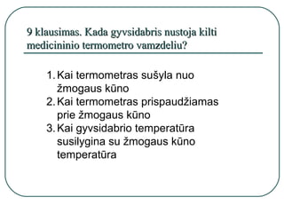 9 klausimas. Kada gyvsidabris nustoja kilti
medicininio termometro vamzdeliu?

    1. Kai termometras sušyla nuo
       žmogaus kūno
    2. Kai termometras prispaudžiamas
       prie žmogaus kūno
    3. Kai gyvsidabrio temperatūra
       susilygina su žmogaus kūno
       temperatūra
 