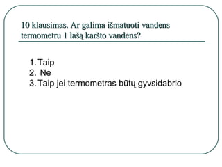 10 klausimas. Ar galima išmatuoti vandens
termometru 1 lašą karšto vandens?


  1. Taip
  2. Ne
  3. Taip jei termometras būtų gyvsidabrio
 