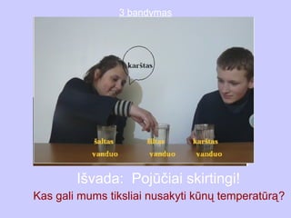 3 bandymas




        Išvada: Pojūčiai skirtingi!
Kas gali mums tiksliai nusakyti kūnų temperatūrą?
 