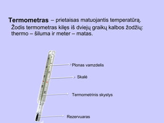 Termometras – prietaisas matuojantis temperatūrą.
 Žodis termometras kilęs iš dviejų graikų kalbos žodžių:
 thermo – šiluma ir meter – matas.




                          Plonas vamzdelis

                            Skalė



                          Termometrinis skystys




                        Rezervuaras
 