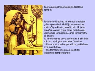 Termometrą išrado Galilėjas Galilėjus
1593 m.



Tačiau šio išradimo termometru nelabai
galima pavadinti. Galilėjo termometras
konkrečių reikšmių nerodė, kito tik jame
esančio skysčio lygis, todėl mokslininkų
vadinamas termoskopu, arba termometru
be skalės.
Jo termometras buvo padarytas iš stiklinės
kolbos, pripildytos vandens. Vanduo,
priklausomai nuo temperatūros, pakildavo
arba nusekdavo.
 Toks termometras galėjo veikti tik
teigiamoje temperatūroje.
 