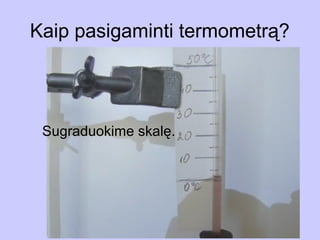 Kaip pasigaminti termometrą?
          Atvėsinkime vandenį iki 0oC
        Pažymėkime vandens lygį
  Pasigaminkime termoskopą
        vamzdelyje. 50 C
                       o




 Sugraduokime skalę.
                           Pažymėkime vandens
                           lygį vamzdelyje
 